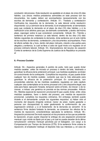 conclusión del proceso. Esta resolución es apelable en el plazo de cinco (5) días
hábiles. Los únicos medios probatorios admisibles en este proceso son los
documentos, los cuales deben ser acompañados necesariamente con los
escritos de demanda y contestación. Artículo 51.- Traslado y contestación
Verificados los requisitos de la demanda, la sala laboral emite resolución
disponiendo: a) La admisión de la demanda; b) el emplazamiento al demandado
para que conteste la demanda en el plazo de diez (10) días hábiles; y c) la
notificación a los árbitros para que, de estimarlo conveniente y dentro del mismo
plazo, expongan sobre lo que consideren conveniente. Artículo 52.- Trámite y
sentencia de primera instancia La sala laboral, dentro de los diez (10) días
hábiles siguientes de contestada la demanda, dicta sentencia por el solo mérito
de los escritos de demanda, contestación y los documentos acompañados. Para
tal efecto señala día y hora, dentro del plazo indicado, citando a las partes para
alegatos y sentencia, lo cual se lleva a cabo de igual modo a lo regulado en el
proceso ordinario laboral. Artículo 53.- Improcedencia del recurso de casación
Contra la sentencia de la Corte Suprema de Justicia de la República no procede
el
6.- Proceso Cautelar
Artículo 54.- Aspectos generales A pedido de parte, todo juez puede dictar
medida cautelar, antes de iniciado un proceso o dentro de este, destinada a
garantizar la eficacia de la pretensión principal. Las medidas cautelares se dictan
sin conocimiento de la contraparte. Cumplidos los requisitos, el juez puede dictar
cualquier tipo de medida cautelar, cuidando que sea la más adecuada para
garantizar la eficacia de la pretensión principal. En consecuencia, son
procedentes además de las medidas cautelares reguladas en este capítulo
cualquier otra contemplada en la norma procesal civil u otro dispositivo legal, sea
esta para futura ejecución forzada, temporal sobre el fondo, de innovar o de no
innovar, e incluso una genérica no prevista en las normas procesales. Artículo
55.- Medida especial de reposición provisional El juez puede dictar, entre otras
medidas cautelares, fuera o dentro del proceso, una medida de reposición
provisional, cumplidos los requisitos ordinarios. Sin embargo, también puede
dictarla si el demandante cumple los siguientes requisitos: a) Haber sido al
momento del despido dirigente sindical, menor de edad, madre gestante o
persona con discapacidad; b) estar gestionando la conformación de una
organización sindical; y c) el fundamento de la demanda es verosímil. Si la
sentencia firme declara fundada la demanda, se conservan los efectos de la
medida de reposición, considerándose ejecutada la sentencia. Artículo 56.-
Asignación provisional Demodo especial, en los procesos en los que se pretende
la reposición, el juez puede disponer la entrega de una asignación provisional
mensual cuyo monto es fijado por el juez y el cual no puede exceder de la última
remuneración ordinaria mensual percibida por el trabajador, con cargo a la
Compensación por Tiempo de Servicios (CTS). Si la sentencia firme ordena la
reposición, el empleador restituye el depósito más sus intereses y, en caso de
 