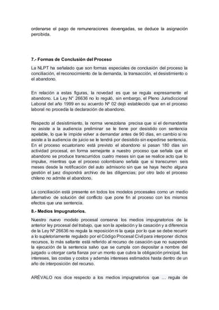 ordenarse el pago de remuneraciones devengadas, se deduce la asignación
percibida.
7.- Formas de Conclusión del Proceso
La NLPT ha señalado que son formas especiales de conclusión del proceso la
conciliación, el reconocimiento de la demanda, la transacción, el desistimiento o
el abandono.
En relación a estas figuras, la novedad es que se regula expresamente el
abandono. La Ley N° 26636 no lo reguló, sin embargo, el Pleno Jurisdiccional
Laboral del año 1999 en su acuerdo Nº 02 dejó establecido que en el proceso
laboral no procedía la declaración de abandono.
Respecto al desistimiento, la norma venezolana precisa que si el demandante
no asiste a la audiencia preliminar se le tiene por desistido con sentencia
apelable, lo que le impide volver a demandar antes de 90 días, en cambio si no
asiste a la audiencia de juicio se le tendrá por desistido sin expedirse sentencia.
En el proceso ecuatoriano está previsto el abandono si pasan 180 días sin
actividad procesal, en forma semejante a nuestro proceso que señala que el
abandono se produce transcurridos cuatro meses sin que se realice acto que lo
impulse, mientras que el proceso colombiano señala que si transcurren seis
meses desde la notificación del auto admisorio sin que se haya hecho alguna
gestión el juez dispondrá archivo de las diligencias; por otro lado el proceso
chileno no admite el abandono.
La conciliación está presente en todos los modelos procesales como un medio
alternativo de solución del conflicto que pone fin al proceso con los mismos
efectos que una sentencia.
8.- Medios Impugnatorios.
Nuestro nuevo modelo procesal conserva los medios impugnatorios de la
anterior ley procesal del trabajo, que son la apelación y la casación y a diferencia
de la Ley Nº 26636 no regula la reposición ni la queja por lo que se debe recurrir
a lo supletoriamente regulado por el Código Procesal Civil para interponer dichos
recursos, lo más saltante está referido al recurso de casación que no suspende
la ejecución de la sentencia salvo que se cumpla con depositar a nombre del
juzgado u otorgar carta fianza por un monto que cubra la obligación principal, los
intereses, las costas y costos y además intereses estimados hasta dentro de un
año de interposición del recurso.
ARÉVALO nos dice respecto a los medios impugnatorios que … regula de
 