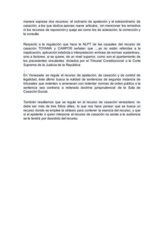 manera expresa dos recursos: el ordinario de apelación y el extraordinario de
casación, a los que dedica apenas nueve artículos, sin mencionar los remedios
ni los recursos de reposición y queja así como los de aclaración, la corrección y
la consulta
Respecto a la regulación que hace la NLPT de las causales del recurso de
casación TOYAMA y CAMPOS señalan que …ya no están referidas a la
inaplicación, aplicación indebida o interpretación errónea de normas sustantivas,
sino a factores, si se quiere, de un nivel superior, como son el apartamiento de
los precedentes vinculantes dictados por el Tribunal Constitucional o la Corte
Suprema de la Justicia de la República
.
En Venezuela se regula el recurso de apelación, de casación y de control de
legalidad, éste último busca la nulidad de sentencias de segunda instancia de
tribunales que violenten o amenacen con violentar normas de orden publico o la
sentencia sea contraria a reiterada doctrina jurisprudencial de la Sala de
Casación Social.
También resaltamos que se regula en el recurso de casación venezolano no
debe ser más de tres folios útiles, lo que nos hace pensar que se busca un
recurso donde se emplee la síntesis para contener la esencia del recurso, y que
si el apelante o quien interpone el recurso de casación no asiste a la audiencia
se le tendrá por desistido del recurso.
 