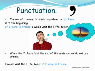 Punctuation.
 The use of a comma is mandatory when the if clause
is at the beginning.
If I were in France, I would visit the Eiffel tower
 When the if clause is at the end of the sentence, we do not use
comma.
I would visit the Eiffel tower if I were in France
Images Taking from Google
 
