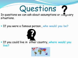 Questions
In questions we can ask about assumptions or imaginary
situations.
 If you were a famous person , who would you be?
 If you could live in other country, where would you
live?
 
