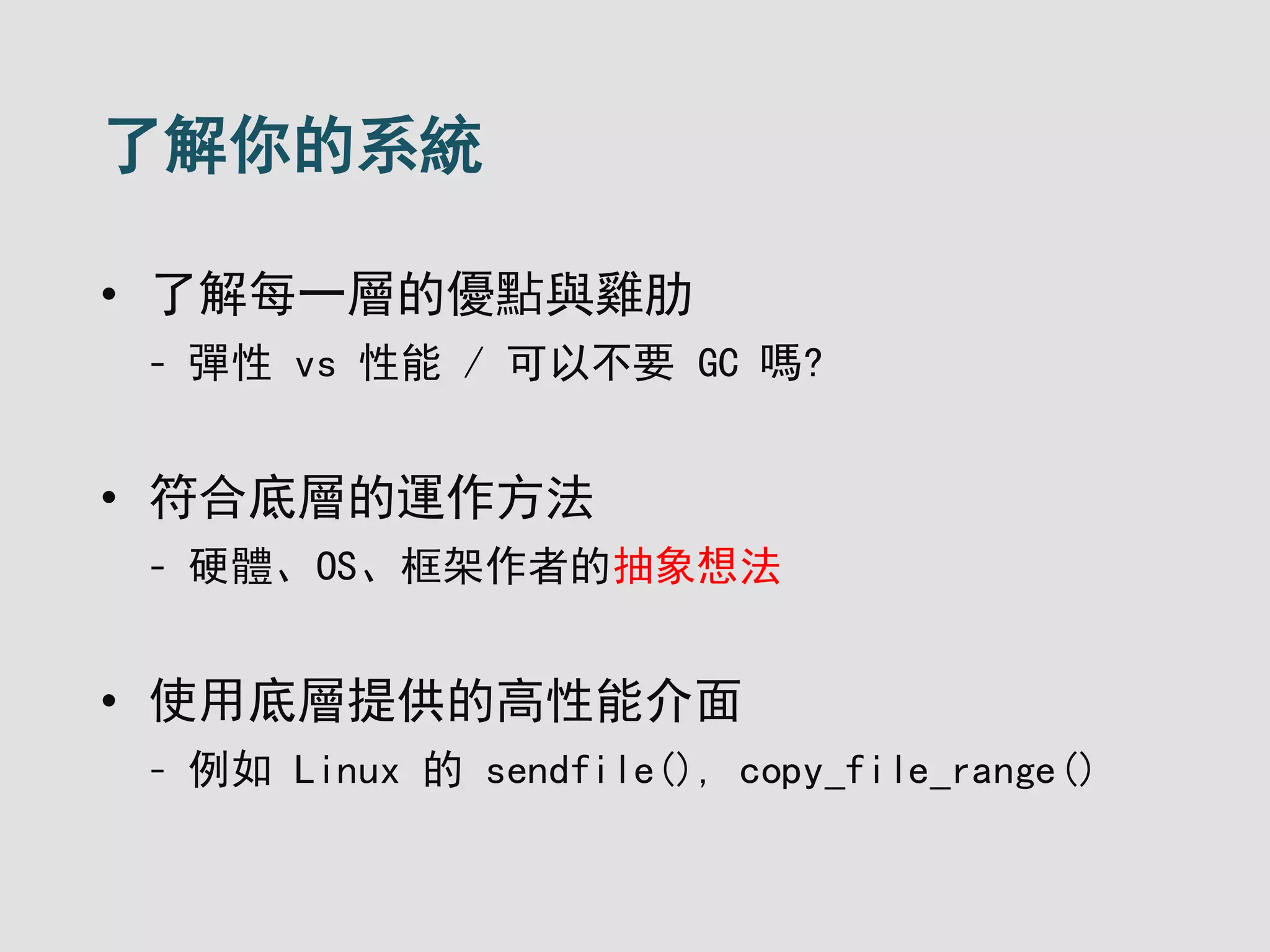 了解你的系統
• 了解每一層的優點與雞肋
- 彈性 vs 性能 / 可以不要 GC 嗎?
• 符合底層的運作方法
- 硬體、OS、框架作者的抽象想法
• 使用底層提供的高性能介面
- 例如 Linux 的 sendfile(), copy_file_range()
 