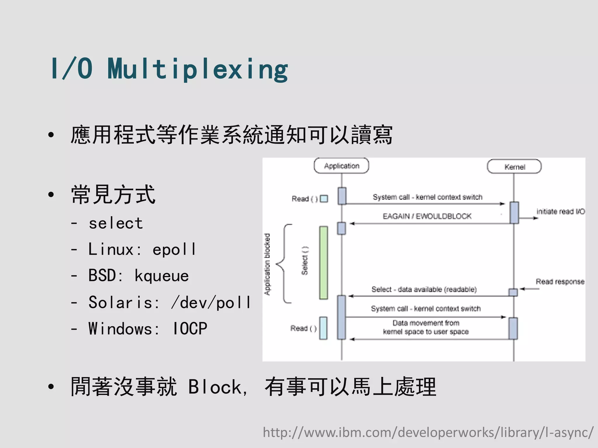 I/O Multiplexing
• 應用程式等作業系統通知可以讀寫
• 常見方式
- select
- Linux: epoll
- BSD: kqueue
- Solaris: /dev/poll
- Windows: IOCP
• 閒著沒事就 Block, 有事可以馬上處理
http://www.ibm.com/developerworks/library/l-async/
 