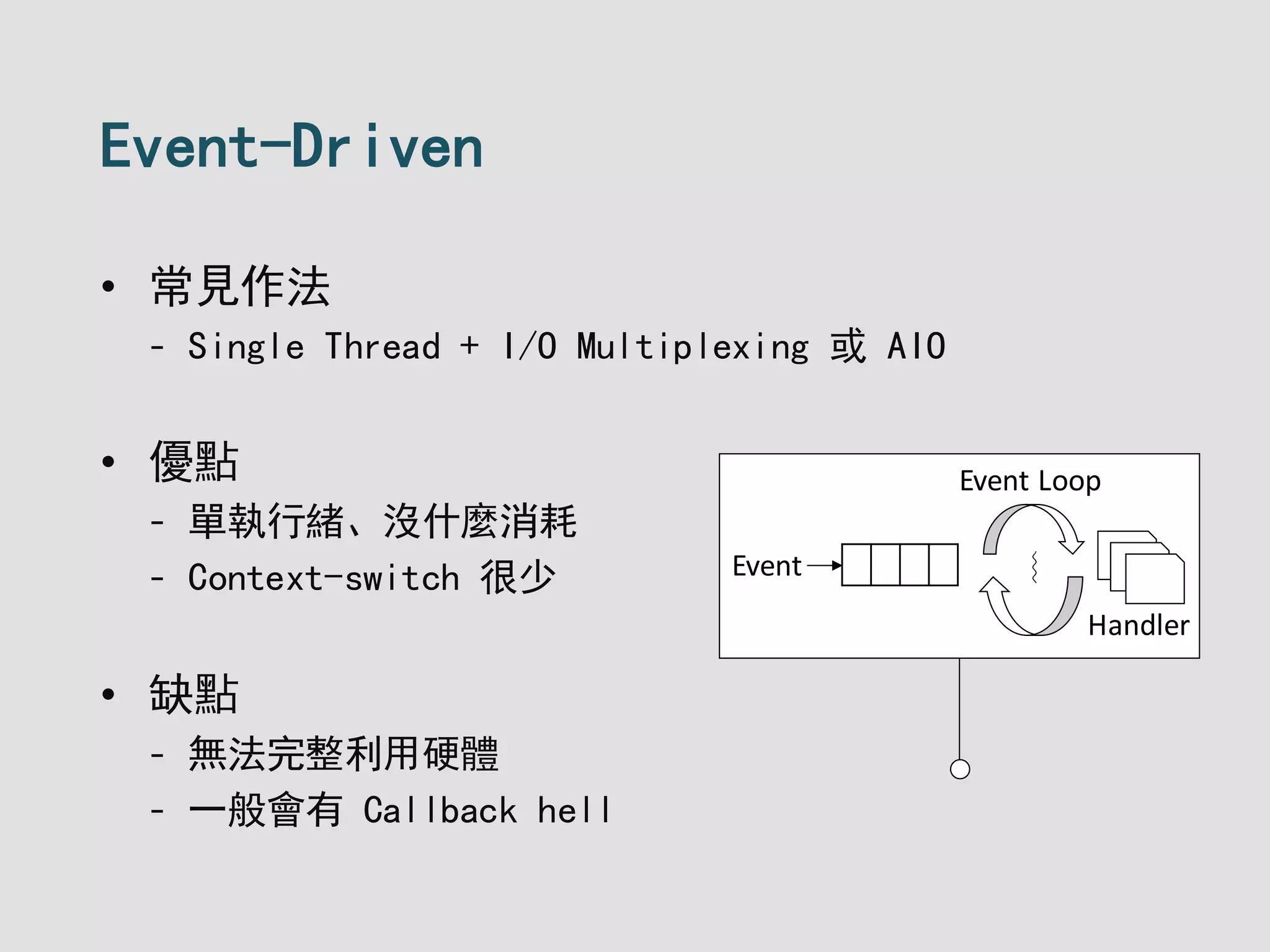 Event-Driven
• 常見作法
- Single Thread + I/O Multiplexing 或 AIO
• 優點
- 單執行緒、沒什麼消耗
- Context-switch 很少
• 缺點
- 無法完整利用硬體
- 一般會有 Callback hell
Event ︴
Handler
Event Loop
 