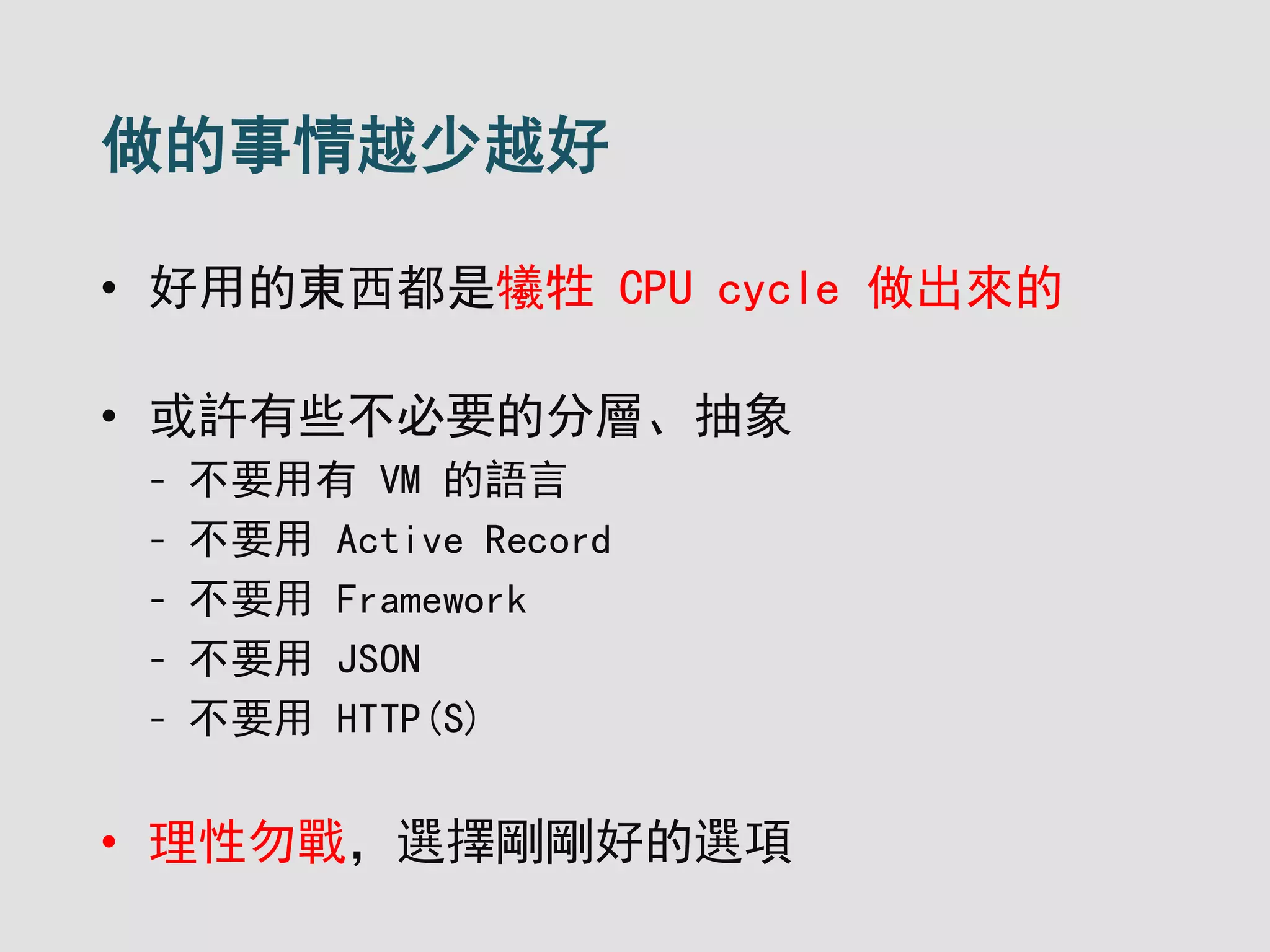 做的事情越少越好
• 好用的東西都是犧牲 CPU cycle 做出來的
• 或許有些不必要的分層、抽象
- 不要用有 VM 的語言
- 不要用 Active Record
- 不要用 Framework
- 不要用 JSON
- 不要用 HTTP(S)
• 理性勿戰，選擇剛剛好的選項
 