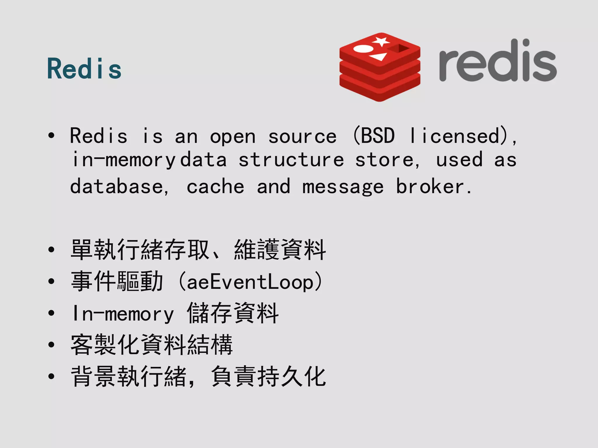 Redis
• Redis is an open source (BSD licensed),
in-memorydata structure store, used as
database, cache and message broker.
• 單執行緒存取、維護資料
• 事件驅動 (aeEventLoop)
• In-memory 儲存資料
• 客製化資料結構
• 背景執行緒，負責持久化
 