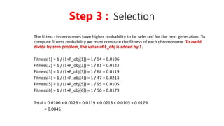 The fittest chromosomes have higher probability to be selected for the next generation. To
compute fitness probability we must compute the fitness of each chromosome. To avoid
divide by zero problem, the value of F_obj is added by 1.
Fitness[1] = 1 / (1+F_obj[1]) = 1 / 94 = 0.0106
Fitness[2] = 1 / (1+F_obj[2]) = 1 / 81 = 0.0123
Fitness[3] = 1 / (1+F_obj[3]) = 1 / 84 = 0.0119
Fitness[4] = 1 / (1+F_obj[4]) = 1 / 47 = 0.0213
Fitness[5] = 1 / (1+F_obj[5]) = 1 / 95 = 0.0105
Fitness[6] = 1 / (1+F_obj[6]) = 1 / 56 = 0.0179
Total = 0.0106 + 0.0123 + 0.0119 + 0.0213 + 0.0105 + 0.0179
= 0.0845
Step 3 : Selection
 
