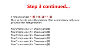 If random number P [2] > R [1] > P [1]
Then we have to select Chromosome [2] as a chromosome in the new
population for next generation:
NewChromosome[1] = Chromosome[2]
NewChromosome[2] = Chromosome[3]
NewChromosome[3] = Chromosome[1]
NewChromosome[4] = Chromosome[6]
NewChromosome[5] = Chromosome[3]
NewChromosome[6] = Chromosome[4]
Step 3 continued...
 