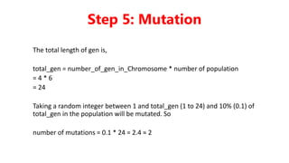 The total length of gen is,
total_gen = number_of_gen_in_Chromosome * number of population
= 4 * 6
= 24
Taking a random integer between 1 and total_gen (1 to 24) and 10% (0.1) of
total_gen in the population will be mutated. So
number of mutations = 0.1 * 24 = 2.4 ≈ 2
Step 5: Mutation
 
