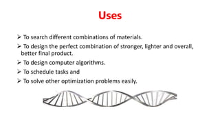  To search different combinations of materials.
 To design the perfect combination of stronger, lighter and overall,
better final product.
 To design computer algorithms.
 To schedule tasks and
 To solve other optimization problems easily.
Uses
 