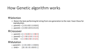 How Genetic algorithm works
Selection
o Retain the best performing bit string from one generation to the next. Favor these for
reproduction.
o parent1 = [ 1 0 1 0 0 1 1 0 0 0 ]
o parent1 = [ 1 0 0 1 0 0 1 0 1 0 ]
Crossover
o parent1 = [ 1 0 1 0 0 1 1 0 0 0 ]
o parent2 = [ 1 0 0 1 0 0 1 0 1 0 ]
o child = [ 1 0 0 1 0 0 1 0 1 0 ]
Mutation
o parent2 = [ 1 0 1 0 0 1 1 0 0 0 ]
o child = [ 0 1 0 1 0 1 0 0 0 1 ]
 