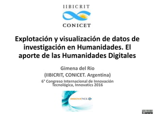 Explotación y visualización de datos de
investigación en Humanidades. El
aporte de las Humanidades Digitales
Gimena del Rio
(IIBICRIT, CONICET. Argentina)
6° Congreso Internacional de Innovación
Tecnológica, Innovatics 2016
 