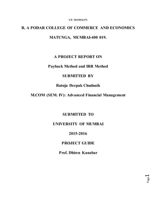 Page1
S.P. MANDALI’S
R. A PODAR COLLEGE OF COMMERCE AND ECONOMICS
MATUNGA, MUMBAI-400 019.
A PROJECT REPORT ON
Payback Method and IRR Method
SUBMITTED BY
Rutuja Deepak Chudnaik
M.COM (SEM. IV): Advanced Financial Management
SUBMITTED TO
UNIVERSITY OF MUMBAI
2015-2016
PROJECT GUIDE
Prof. Dhiren Kanabar
 