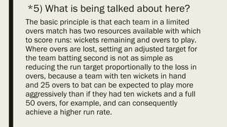 *5) What is being talked about here?
The basic principle is that each team in a limited
overs match has two resources available with which
to score runs: wickets remaining and overs to play.
Where overs are lost, setting an adjusted target for
the team batting second is not as simple as
reducing the run target proportionally to the loss in
overs, because a team with ten wickets in hand
and 25 overs to bat can be expected to play more
aggressively than if they had ten wickets and a full
50 overs, for example, and can consequently
achieve a higher run rate.
 