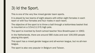 3) Id the Sport.
This is one of the very few mixed gender team sports.
It is played by two teams of eight players with either eight females in each
team or with four females and four males in each team.
The objective of the sport is to throw a ball through a bottomless basket that
is mounted on a 3.5m(11.5 ft) high pole.
The sport is invented by Dutch school teacher Nico Broekhuysen in 1902.
In the Netherlands, there are around 580 clubs and over 100,000 people
playing this sport.
This sport has a mixed gender league and all-women league, but no all-men
league.
The sport is also very popular in Belgium and Taiwan.
 