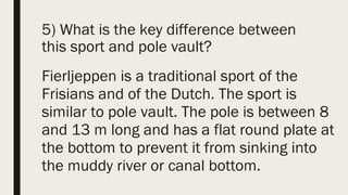 5) What is the key difference between
this sport and pole vault?
Fierljeppen is a traditional sport of the
Frisians and of the Dutch. The sport is
similar to pole vault. The pole is between 8
and 13 m long and has a flat round plate at
the bottom to prevent it from sinking into
the muddy river or canal bottom.
 