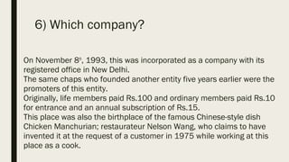 6) Which company?
On November 8th
, 1993, this was incorporated as a company with its
registered office in New Delhi.
The same chaps who founded another entity five years earlier were the
promoters of this entity.
Originally, life members paid Rs.100 and ordinary members paid Rs.10
for entrance and an annual subscription of Rs.15.
This place was also the birthplace of the famous Chinese-style dish
Chicken Manchurian; restaurateur Nelson Wang, who claims to have
invented it at the request of a customer in 1975 while working at this
place as a cook.
 