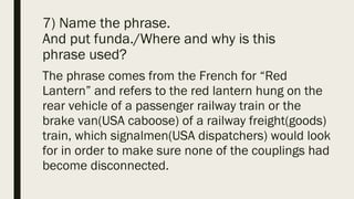 7) Name the phrase.
And put funda./Where and why is this
phrase used?
The phrase comes from the French for “Red
Lantern” and refers to the red lantern hung on the
rear vehicle of a passenger railway train or the
brake van(USA caboose) of a railway freight(goods)
train, which signalmen(USA dispatchers) would look
for in order to make sure none of the couplings had
become disconnected.
 