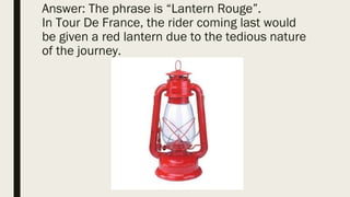 Answer: The phrase is “Lantern Rouge”.
In Tour De France, the rider coming last would
be given a red lantern due to the tedious nature
of the journey.
 
