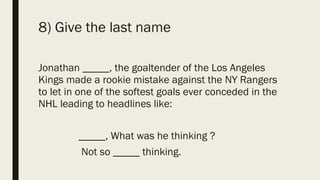 8) Give the last name
Jonathan _____, the goaltender of the Los Angeles
Kings made a rookie mistake against the NY Rangers
to let in one of the softest goals ever conceded in the
NHL leading to headlines like:
_____, What was he thinking ?
Not so _____ thinking.
 