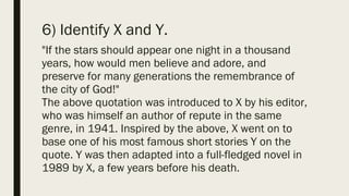 6) Identify X and Y.
"If the stars should appear one night in a thousand
years, how would men believe and adore, and
preserve for many generations the remembrance of
the city of God!"
The above quotation was introduced to X by his editor,
who was himself an author of repute in the same
genre, in 1941. Inspired by the above, X went on to
base one of his most famous short stories Y on the
quote. Y was then adapted into a full-fledged novel in
1989 by X, a few years before his death.
 