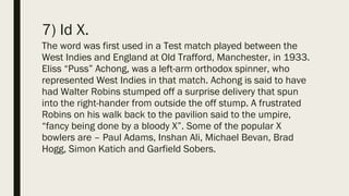 7) Id X.
The word was first used in a Test match played between the
West Indies and England at Old Trafford, Manchester, in 1933.
Eliss “Puss” Achong, was a left-arm orthodox spinner, who
represented West Indies in that match. Achong is said to have
had Walter Robins stumped off a surprise delivery that spun
into the right-hander from outside the off stump. A frustrated
Robins on his walk back to the pavilion said to the umpire,
“fancy being done by a bloody X”. Some of the popular X
bowlers are – Paul Adams, Inshan Ali, Michael Bevan, Brad
Hogg, Simon Katich and Garfield Sobers.
 