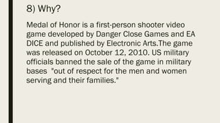 8) Why?
Medal of Honor is a first-person shooter video
game developed by Danger Close Games and EA
DICE and published by Electronic Arts.The game
was released on October 12, 2010. US military
officials banned the sale of the game in military
bases "out of respect for the men and women
serving and their families."
 