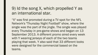 9) Id the song X, which propelled Y as
an international star.
“X" was first promoted during a TV spot for the NFL
Network's "Thursday Night Football" show, where the
single was the part of the jingle. The single was played
every Thursday in pre-game shows and began on 13
September 2013. A different promo aired every week
with Y wearing jerseys of each of the two teams
playing that week. Y also said that 33 different looks
were designed for the commercial based on the
teams.
 