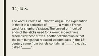 11) Id X.
The word X itself if of unknown origin. One explanation
is that it is a derivative of ______, a Middle French
word for shepherd’s stave. The curved or “hooked”
ends of the sticks used for X would indeed have
resembled these staves. Another explanation is that
the cork bungs that replaced wooden balls in the 18th
century came from barrels containing “____” ale, also
called “_____”.
 