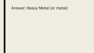 Answer: Heavy Metal (or metal)
 