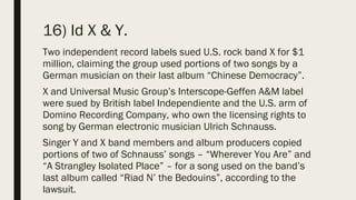 16) Id X & Y.
Two independent record labels sued U.S. rock band X for $1
million, claiming the group used portions of two songs by a
German musician on their last album “Chinese Democracy”.
X and Universal Music Group’s Interscope-Geffen A&M label
were sued by British label Independiente and the U.S. arm of
Domino Recording Company, who own the licensing rights to
song by German electronic musician Ulrich Schnauss.
Singer Y and X band members and album producers copied
portions of two of Schnauss’ songs – “Wherever You Are” and
“A Strangley Isolated Place” – for a song used on the band’s
last album called “Riad N’ the Bedouins”, according to the
lawsuit.
 