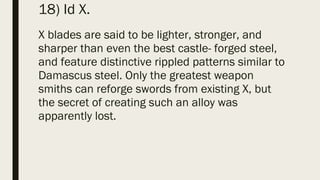18) Id X.
X blades are said to be lighter, stronger, and
sharper than even the best castle- forged steel,
and feature distinctive rippled patterns similar to
Damascus steel. Only the greatest weapon
smiths can reforge swords from existing X, but
the secret of creating such an alloy was
apparently lost.
 