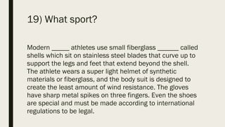 19) What sport?
Modern _____ athletes use small fiberglass ______ called
shells which sit on stainless steel blades that curve up to
support the legs and feet that extend beyond the shell.
The athlete wears a super light helmet of synthetic
materials or fiberglass, and the body suit is designed to
create the least amount of wind resistance. The gloves
have sharp metal spikes on three fingers. Even the shoes
are special and must be made according to international
regulations to be legal.
 