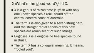 2)What’s the good word?/ Id X.
■ X is a genus of rhizostome jellyfish with only
one known species X reiki, found off the
central eastern coast of Australia.
■ The term X is also given to a seven-string harp,
and the straight radial canals of this new
species are reminiscent of such strings.
■ Euglossa X is a euglossine bee species found
in Brazil.
■ The term X has a colloquial meaning. It means,
“fooled you!”.
 