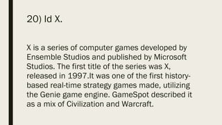 20) Id X.
X is a series of computer games developed by
Ensemble Studios and published by Microsoft
Studios. The first title of the series was X,
released in 1997.It was one of the first history-
based real-time strategy games made, utilizing
the Genie game engine. GameSpot described it
as a mix of Civilization and Warcraft.
 