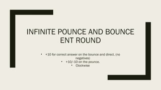 INFINITE POUNCE AND BOUNCE
ENT ROUND
• +10 for correct answer on the bounce and direct. (no
negatives)
• +10/-10 on the pounce.
• Clockwise
 