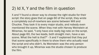 2) Id X, Y and the film in question
X and Y found a clever way to choose the right studio for their
script: the story goes that on page 60 of the script, they wrote
a completely out-of-nowhere sex scene between Will and
Chuckie. They took it to every major studio, and nobody even
mentioned the scene. When they met with Harvey Weinstein at
Miramax, he said, "I only have one really big note on the script.
About page 60, the two leads, both straight men, have a sex
scene. What the hell is that?" - X and Y explained that they put
that scene specifically in there to show them who actually read
the script and who didn't. As Weinstein was the only person
who brought it up, Miramax was the studio chosen to produce
the film.
 