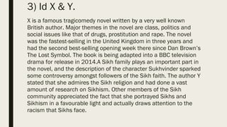 3) Id X & Y.
X is a famous tragicomedy novel written by a very well known
British author. Major themes in the novel are class, politics and
social issues like that of drugs, prostitution and rape. The novel
was the fastest-selling in the United Kingdom in three years and
had the second best-selling opening week there since Dan Brown’s
The Lost Symbol. The book is being adapted into a BBC television
drama for release in 2014.A Sikh family plays an important part in
the novel, and the description of the character Sukhvinder sparked
some controversy amongst followers of the Sikh faith. The author Y
stated that she admires the Sikh religion and had done a vast
amount of research on Sikhism. Other members of the Sikh
community appreciated the fact that she portrayed Sikhs and
Sikhism in a favourable light and actually draws attention to the
racism that Sikhs face.
 