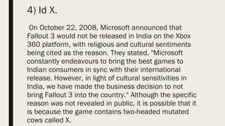 4) Id X.
On October 22, 2008, Microsoft announced that
Fallout 3 would not be released in India on the Xbox
360 platform, with religious and cultural sentiments
being cited as the reason. They stated, "Microsoft
constantly endeavours to bring the best games to
Indian consumers in sync with their international
release. However, in light of cultural sensitivities in
India, we have made the business decision to not
bring Fallout 3 into the country.“ Although the specific
reason was not revealed in public, it is possible that it
is because the game contains two-headed mutated
cows called X.
 