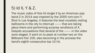 5) Id X, Y & Z.
The music video of this hit single X by an American pop
band Z in 2014 was inspired by the 2005 rom-com Y.
Shot in Los Angeles, it features the lead vocalists visiting
ballrooms in the city to interrupt -------- that are taking
place there and performing surprise renditions of X.
Despite accusations that several of the -------- in the video
were staged, X went on to peak at number two on the
Billboard Hot 100, also becoming in the process the
band's eighth consecutive top 10 hit.
 
