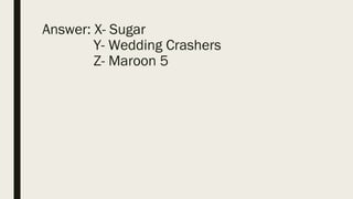 Answer: X- Sugar
Y- Wedding Crashers
Z- Maroon 5
 