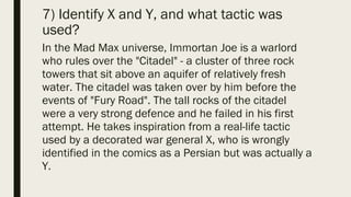 7) Identify X and Y, and what tactic was
used?
In the Mad Max universe, Immortan Joe is a warlord
who rules over the "Citadel" - a cluster of three rock
towers that sit above an aquifer of relatively fresh
water. The citadel was taken over by him before the
events of "Fury Road". The tall rocks of the citadel
were a very strong defence and he failed in his first
attempt. He takes inspiration from a real-life tactic
used by a decorated war general X, who is wrongly
identified in the comics as a Persian but was actually a
Y.
 