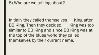 8) Who are we talking about?
Initially they called themselves __ King after
BB King. Then they decided, __ King was too
similar to BB King and since BB King was at
the top of the blues world they called
themselves by their current name.
 