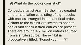 9) What do the books consist of?
Conceptual artist Aram Bartholl has created
an art installation consisting of eight books
with entries arranged in alphabetical order.
Visitors to the exhibit are invited to open to
books and check if their entries are present.
There are around 4.7 million entries sourced
from a single source. The exhibit is
provocatively titled, “Forgot your ___?”.
 