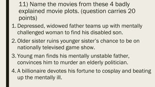11) Name the movies from these 4 badly
explained movie plots. (question carries 20
points)
1. Depressed, widowed father teams up with mentally
challenged woman to find his disabled son.
2. Older sister ruins younger sister’s chance to be on
nationally televised game show.
3. Young man finds his mentally unstable father,
convinces him to murder an elderly politician.
4. A billionaire devotes his fortune to cosplay and beating
up the mentally ill.
 