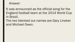 Answer:
It was announced as the official song for the
England football team at the 2014 World Cup
in Brazil.
The two blanked out names are Gary Lineker
and Michael Owen.
 