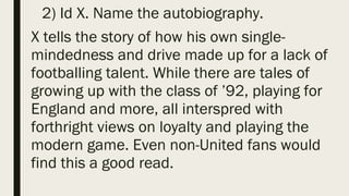 2) Id X. Name the autobiography.
X tells the story of how his own single-
mindedness and drive made up for a lack of
footballing talent. While there are tales of
growing up with the class of ’92, playing for
England and more, all interspred with
forthright views on loyalty and playing the
modern game. Even non-United fans would
find this a good read.
 