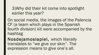 3)Why did their kit come into spotlight
earlier this year?
On social media, the images of the Palencia
CF (a team which plays in the Spanish
fourth division) kit were accompanied by the
hashtag
Nosdejamoslapiel, which literally
translates to “we give our skin”. The
expression means to give one’s all.
 