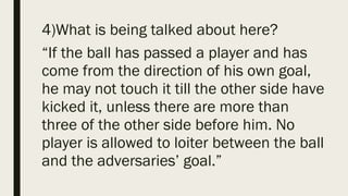 4)What is being talked about here?
“If the ball has passed a player and has
come from the direction of his own goal,
he may not touch it till the other side have
kicked it, unless there are more than
three of the other side before him. No
player is allowed to loiter between the ball
and the adversaries’ goal.”
 