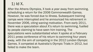 1) Id X.
After the Athens Olympics, X took a year away from swimming,
scheduling a return for the 2006 Commonwealth Games.
However, he was forced due to illness. Subsequent training
camps were interrupted and he announced his retirement in
November 2006, citing waning motivation. From early 2011,
there was a speculation about X’s return to swimming, fuelled
by people claiming to have seen him training. The
speculations were substantiated when X spoke at a February
2011 press conference of his return to swimming four years
away, with the aim of competing in the 2012 London Olympic
Games. X competed at Australia’s Olympic Trials in 2012, but
failed to make the team.
 